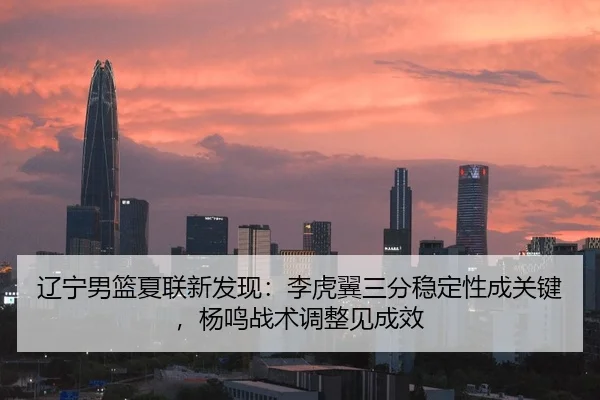 辽宁男篮夏联新发现：李虎翼三分稳定性成关键，杨鸣战术调整见成效
