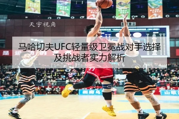 马哈切夫UFC轻量级卫冕战对手选择及挑战者实力解析