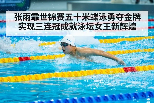 张雨霏世锦赛五十米蝶泳勇夺金牌实现三连冠成就泳坛女王新辉煌